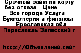 Срочный займ на карту без отказа › Цена ­ 500 - Все города Услуги » Бухгалтерия и финансы   . Ярославская обл.,Переславль-Залесский г.